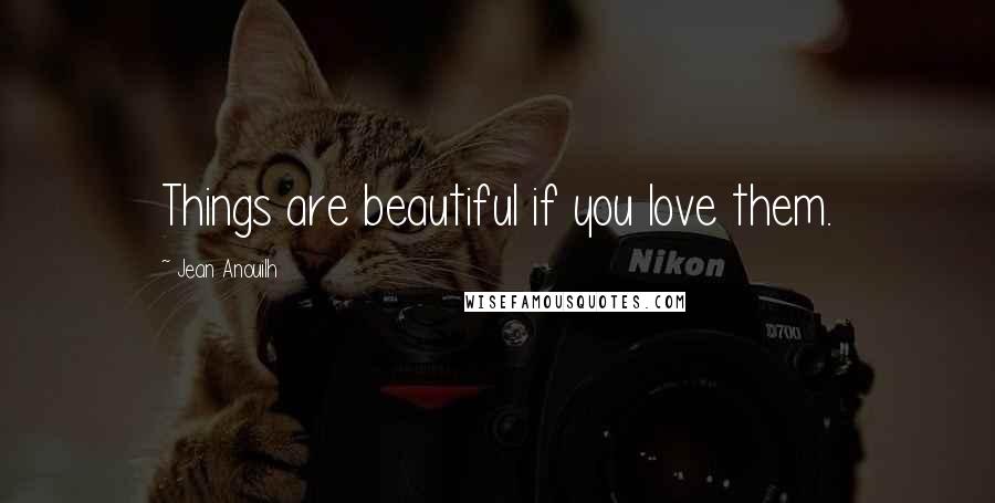 Jean Anouilh Quotes: Things are beautiful if you love them.