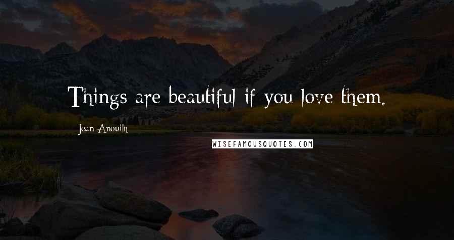 Jean Anouilh Quotes: Things are beautiful if you love them.