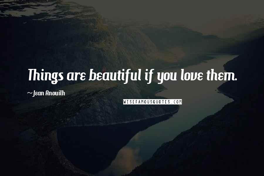 Jean Anouilh Quotes: Things are beautiful if you love them.