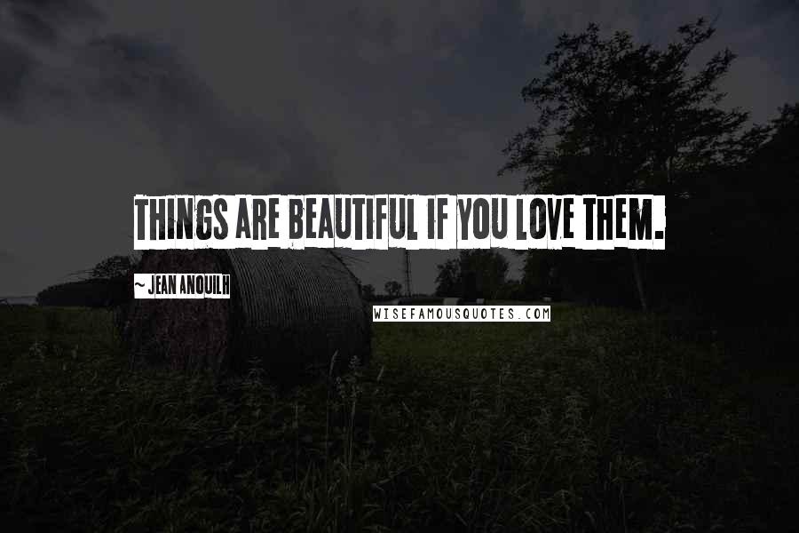 Jean Anouilh Quotes: Things are beautiful if you love them.