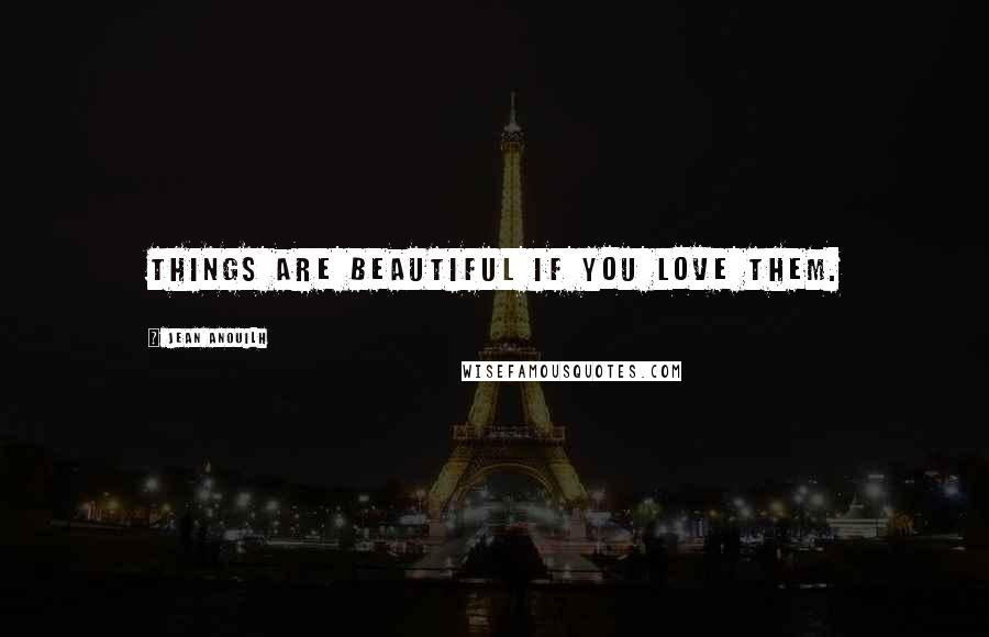 Jean Anouilh Quotes: Things are beautiful if you love them.