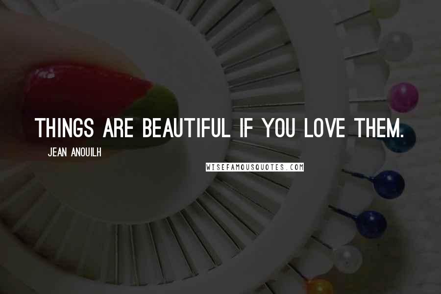 Jean Anouilh Quotes: Things are beautiful if you love them.