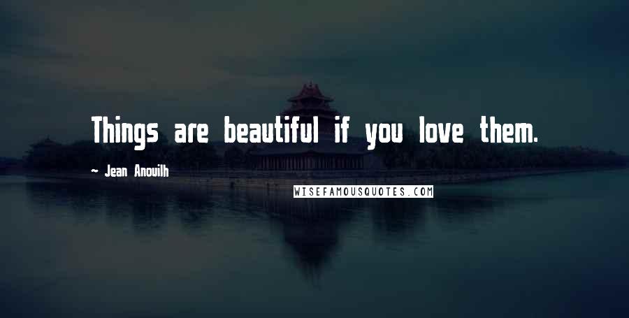 Jean Anouilh Quotes: Things are beautiful if you love them.