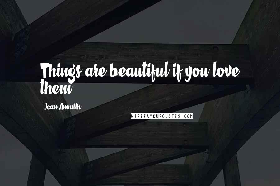 Jean Anouilh Quotes: Things are beautiful if you love them.