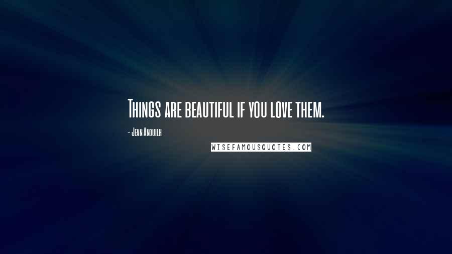 Jean Anouilh Quotes: Things are beautiful if you love them.