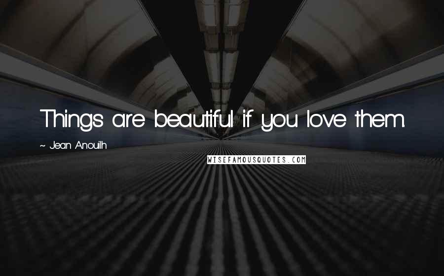 Jean Anouilh Quotes: Things are beautiful if you love them.