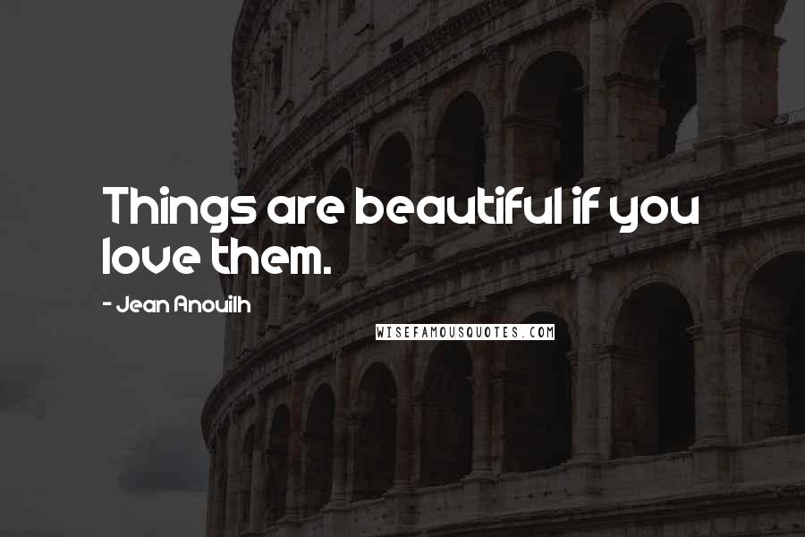 Jean Anouilh Quotes: Things are beautiful if you love them.