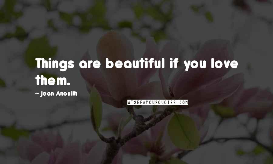 Jean Anouilh Quotes: Things are beautiful if you love them.