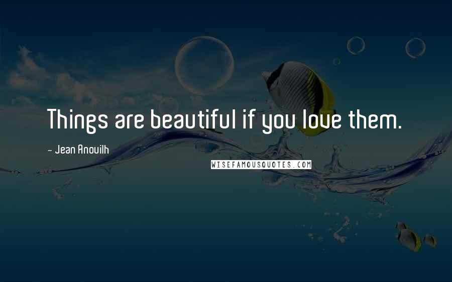 Jean Anouilh Quotes: Things are beautiful if you love them.