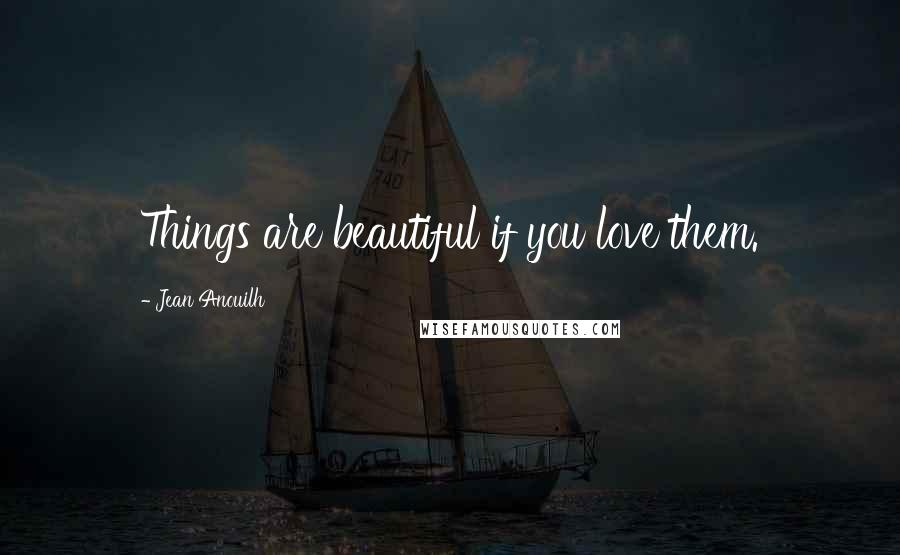 Jean Anouilh Quotes: Things are beautiful if you love them.