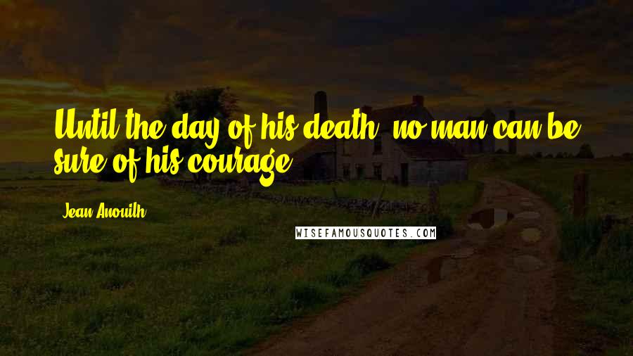 Jean Anouilh Quotes: Until the day of his death, no man can be sure of his courage.