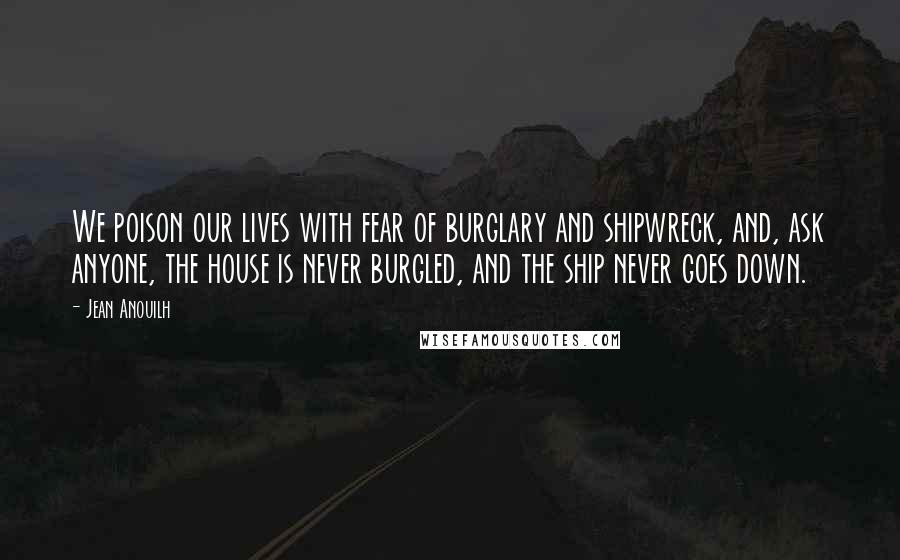 Jean Anouilh Quotes: We poison our lives with fear of burglary and shipwreck, and, ask anyone, the house is never burgled, and the ship never goes down.