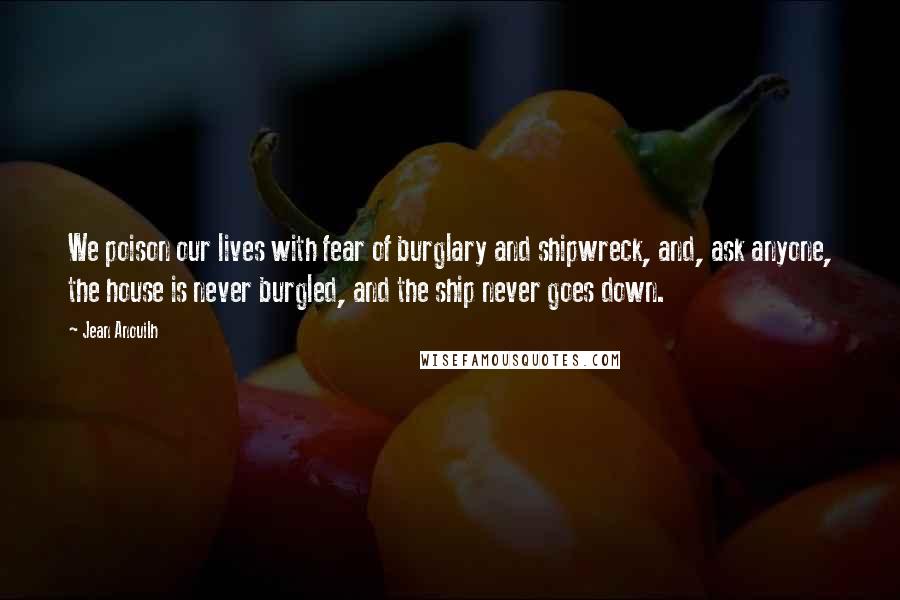 Jean Anouilh Quotes: We poison our lives with fear of burglary and shipwreck, and, ask anyone, the house is never burgled, and the ship never goes down.