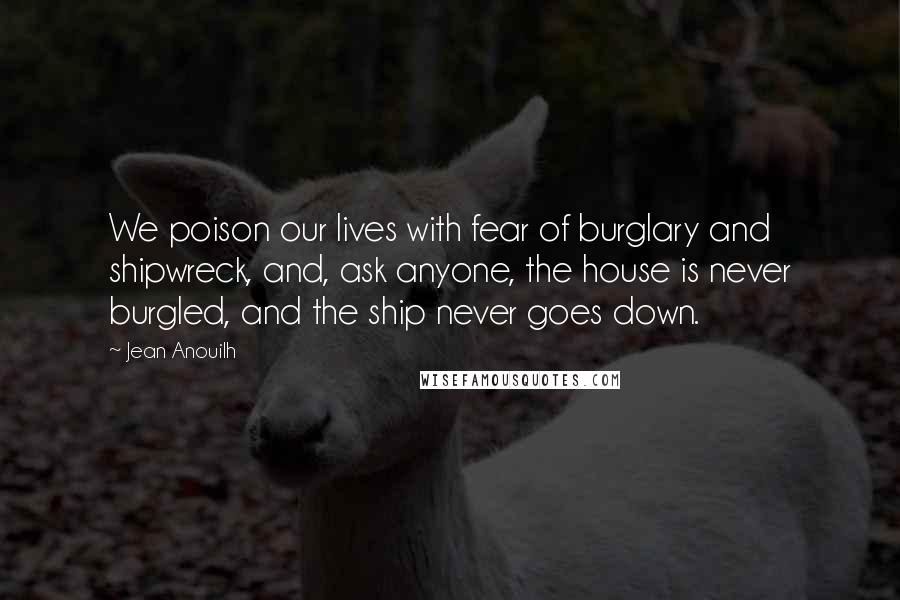 Jean Anouilh Quotes: We poison our lives with fear of burglary and shipwreck, and, ask anyone, the house is never burgled, and the ship never goes down.