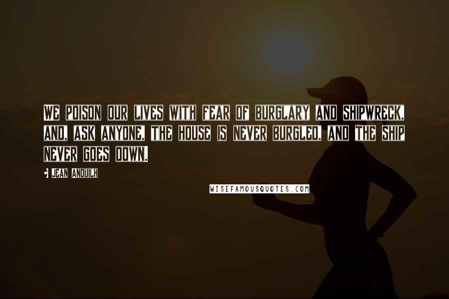 Jean Anouilh Quotes: We poison our lives with fear of burglary and shipwreck, and, ask anyone, the house is never burgled, and the ship never goes down.