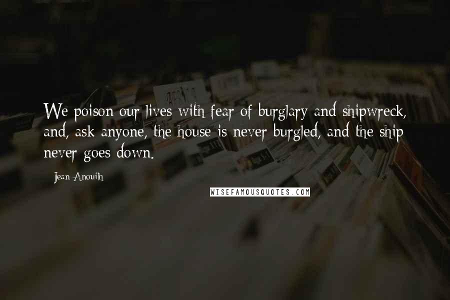 Jean Anouilh Quotes: We poison our lives with fear of burglary and shipwreck, and, ask anyone, the house is never burgled, and the ship never goes down.