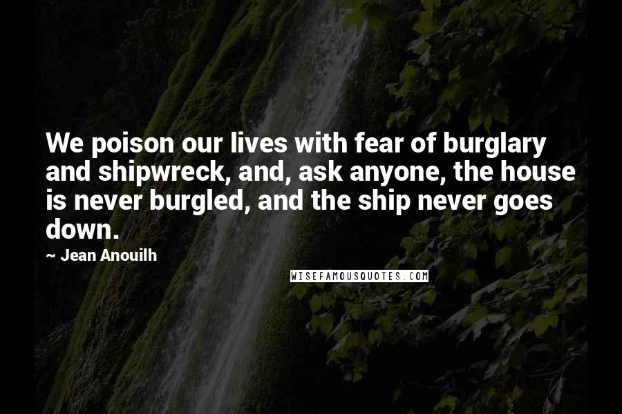 Jean Anouilh Quotes: We poison our lives with fear of burglary and shipwreck, and, ask anyone, the house is never burgled, and the ship never goes down.