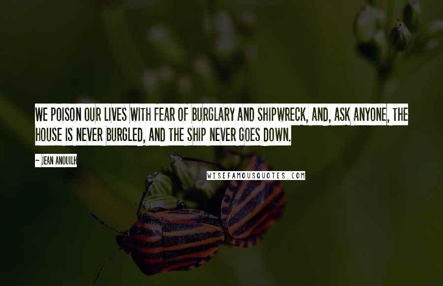 Jean Anouilh Quotes: We poison our lives with fear of burglary and shipwreck, and, ask anyone, the house is never burgled, and the ship never goes down.