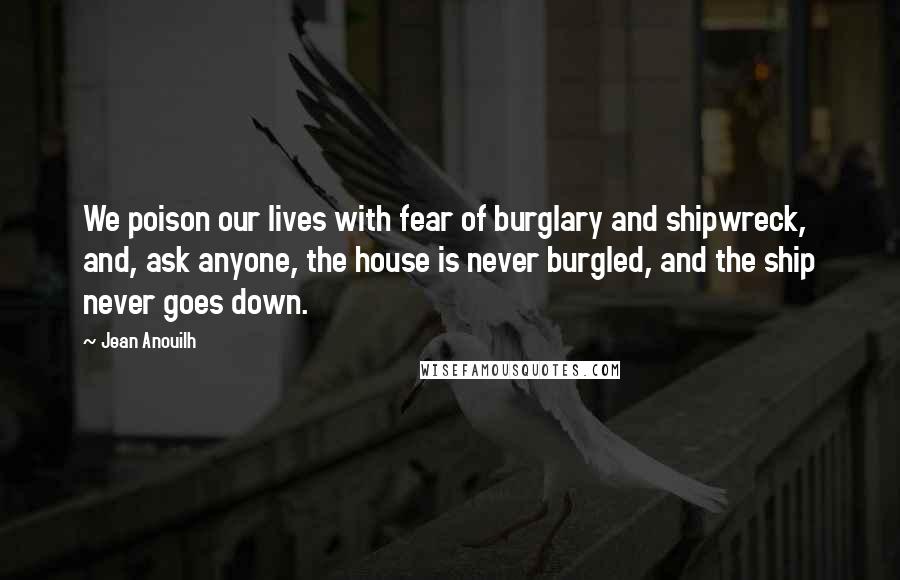 Jean Anouilh Quotes: We poison our lives with fear of burglary and shipwreck, and, ask anyone, the house is never burgled, and the ship never goes down.