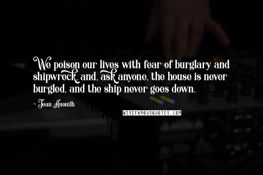 Jean Anouilh Quotes: We poison our lives with fear of burglary and shipwreck, and, ask anyone, the house is never burgled, and the ship never goes down.