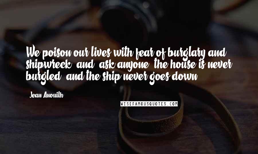 Jean Anouilh Quotes: We poison our lives with fear of burglary and shipwreck, and, ask anyone, the house is never burgled, and the ship never goes down.