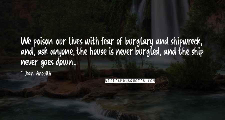 Jean Anouilh Quotes: We poison our lives with fear of burglary and shipwreck, and, ask anyone, the house is never burgled, and the ship never goes down.