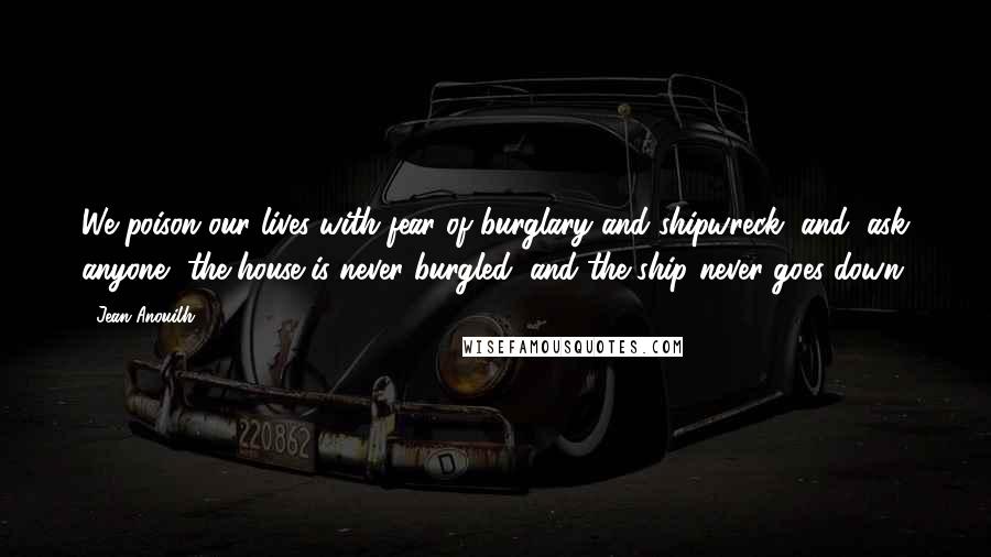 Jean Anouilh Quotes: We poison our lives with fear of burglary and shipwreck, and, ask anyone, the house is never burgled, and the ship never goes down.