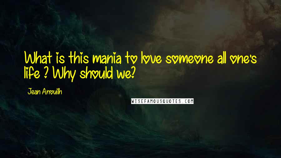 Jean Anouilh Quotes: What is this mania to love someone all one's life ? Why should we?