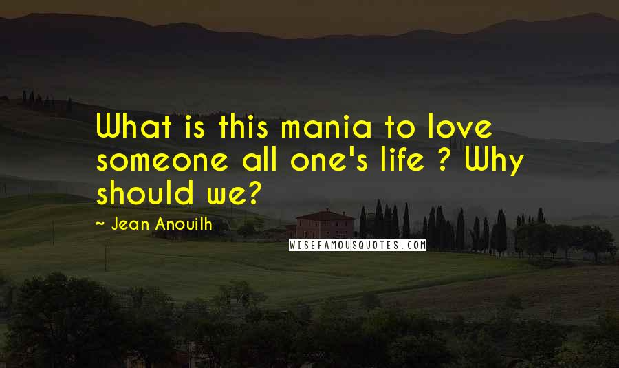 Jean Anouilh Quotes: What is this mania to love someone all one's life ? Why should we?