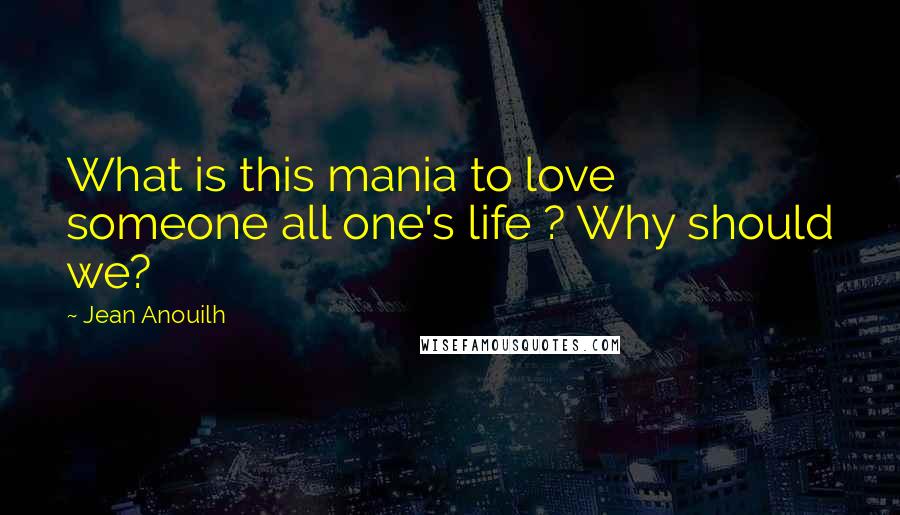 Jean Anouilh Quotes: What is this mania to love someone all one's life ? Why should we?