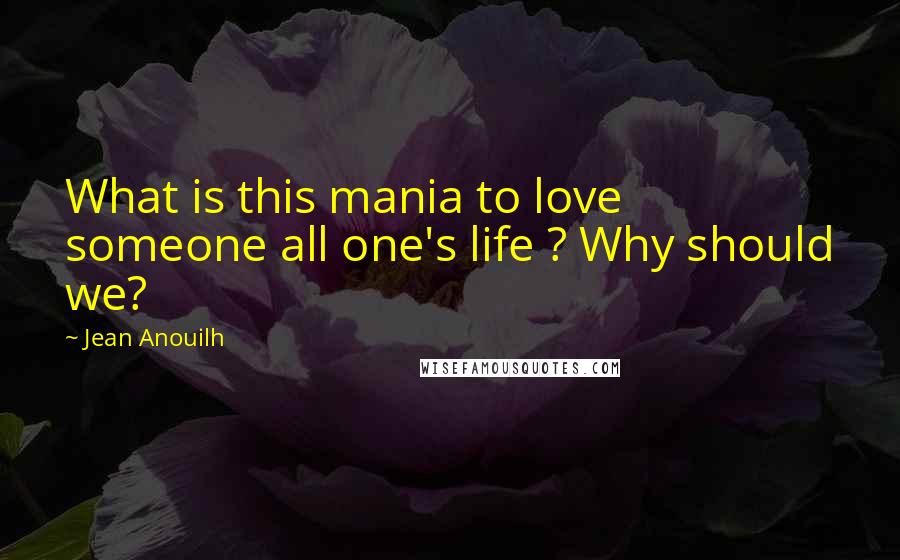 Jean Anouilh Quotes: What is this mania to love someone all one's life ? Why should we?