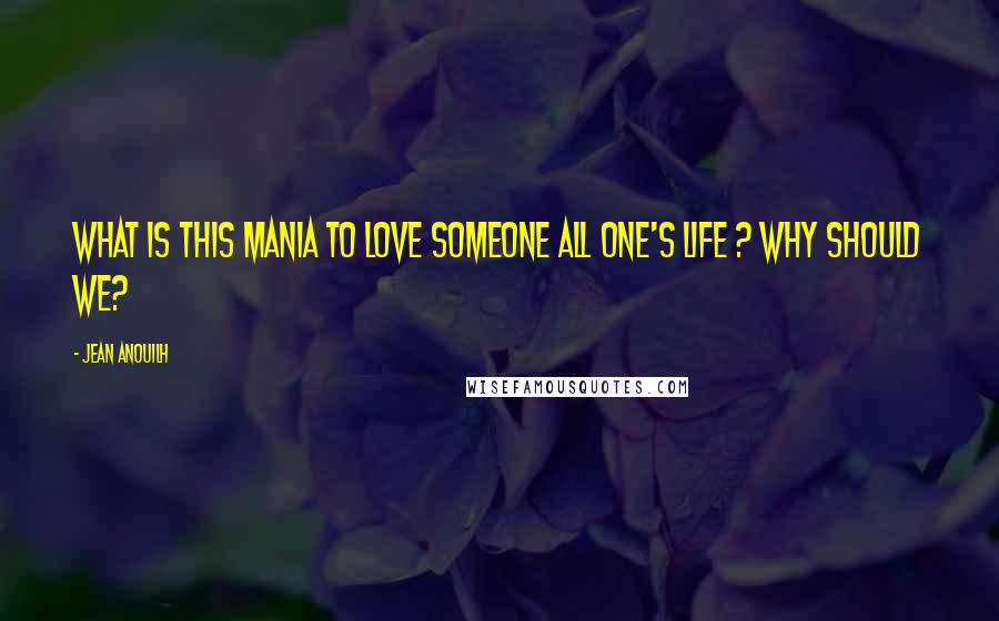 Jean Anouilh Quotes: What is this mania to love someone all one's life ? Why should we?