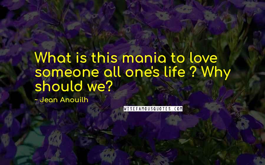 Jean Anouilh Quotes: What is this mania to love someone all one's life ? Why should we?