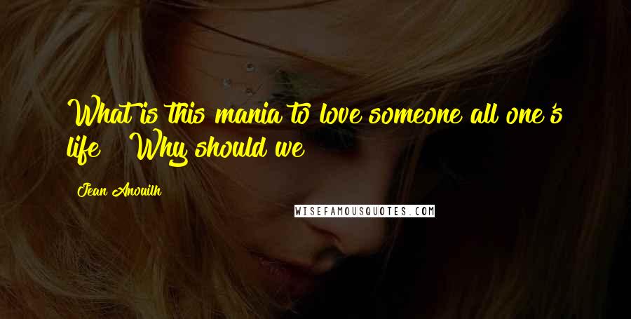 Jean Anouilh Quotes: What is this mania to love someone all one's life ? Why should we?