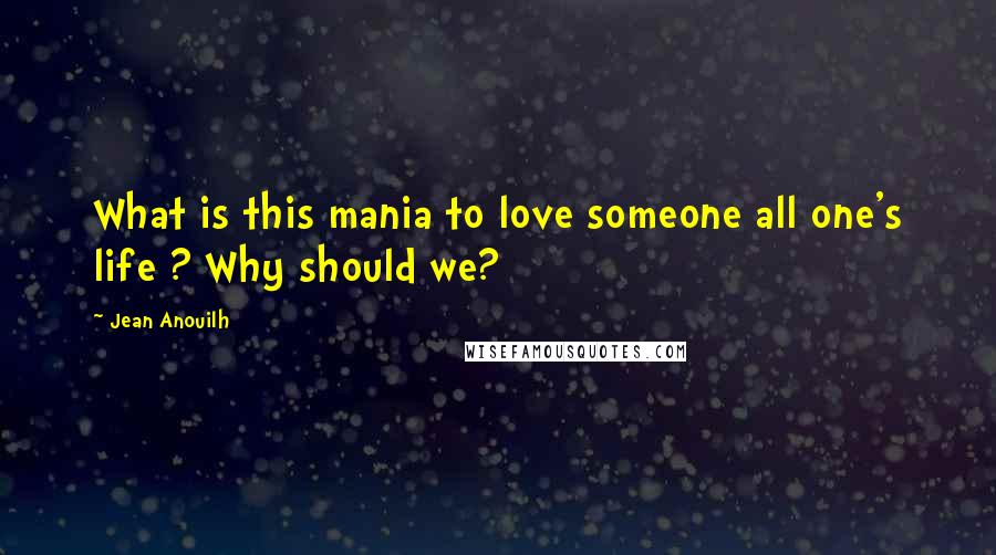 Jean Anouilh Quotes: What is this mania to love someone all one's life ? Why should we?