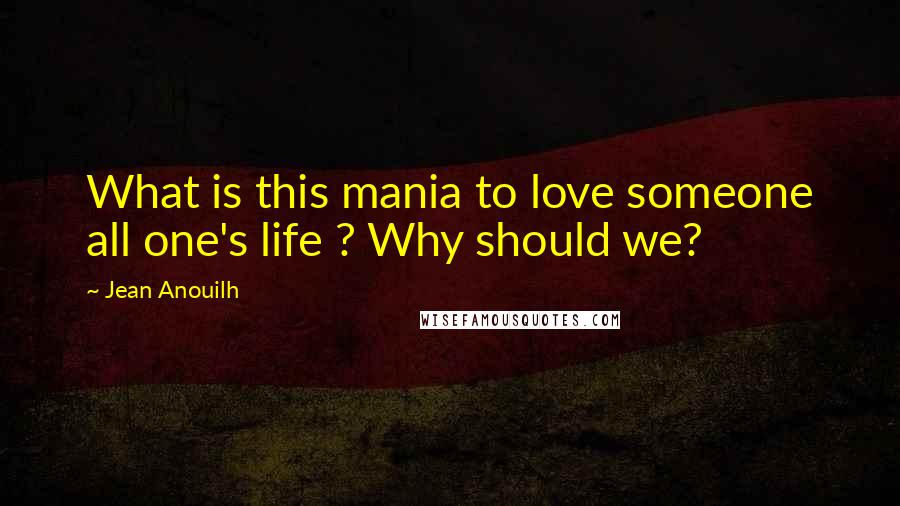 Jean Anouilh Quotes: What is this mania to love someone all one's life ? Why should we?