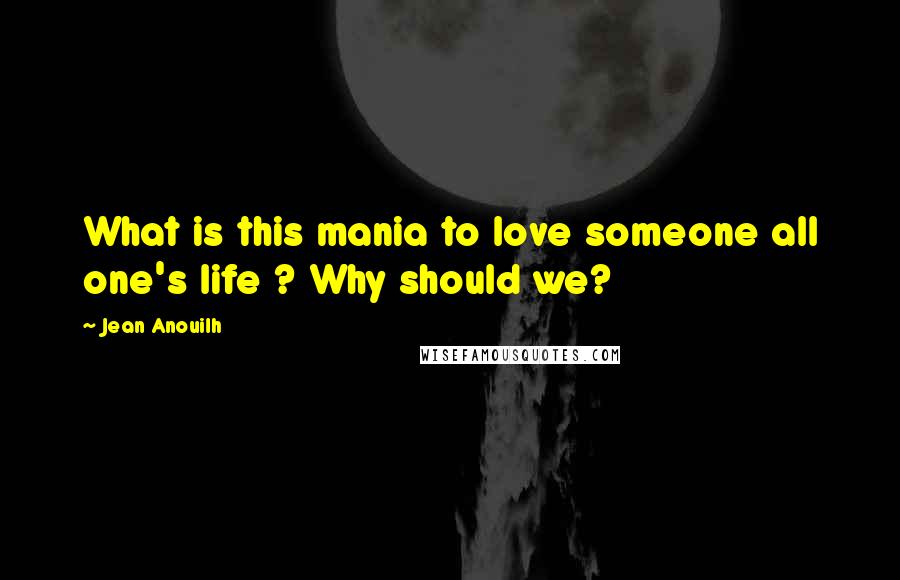 Jean Anouilh Quotes: What is this mania to love someone all one's life ? Why should we?