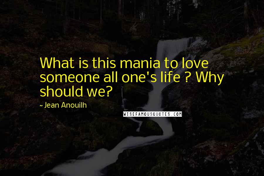 Jean Anouilh Quotes: What is this mania to love someone all one's life ? Why should we?