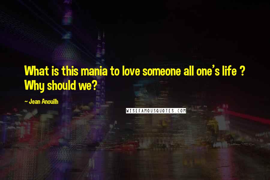 Jean Anouilh Quotes: What is this mania to love someone all one's life ? Why should we?