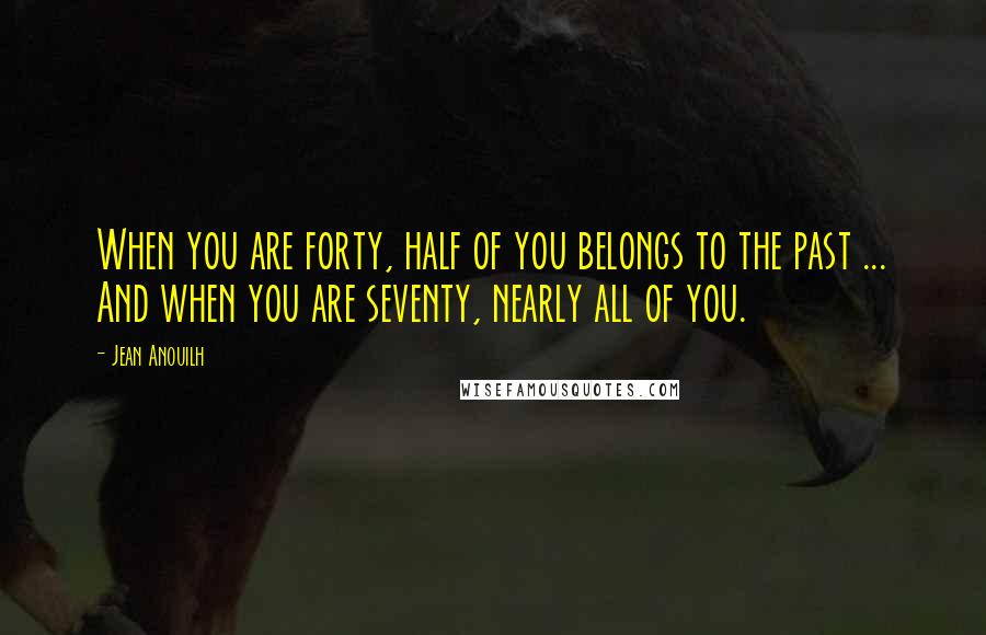 Jean Anouilh Quotes: When you are forty, half of you belongs to the past ... And when you are seventy, nearly all of you.