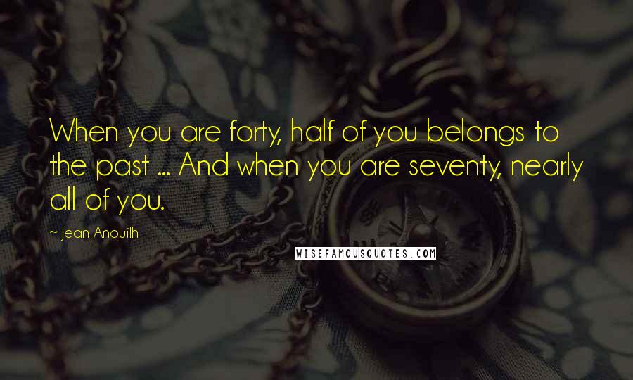 Jean Anouilh Quotes: When you are forty, half of you belongs to the past ... And when you are seventy, nearly all of you.