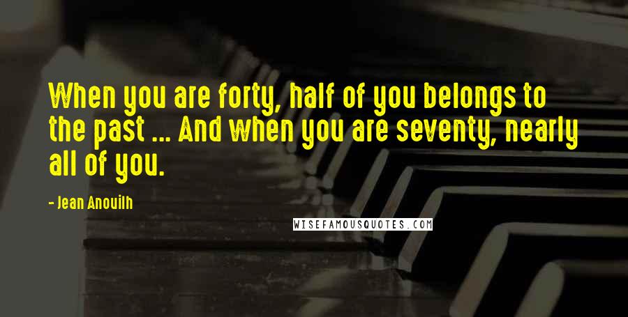 Jean Anouilh Quotes: When you are forty, half of you belongs to the past ... And when you are seventy, nearly all of you.