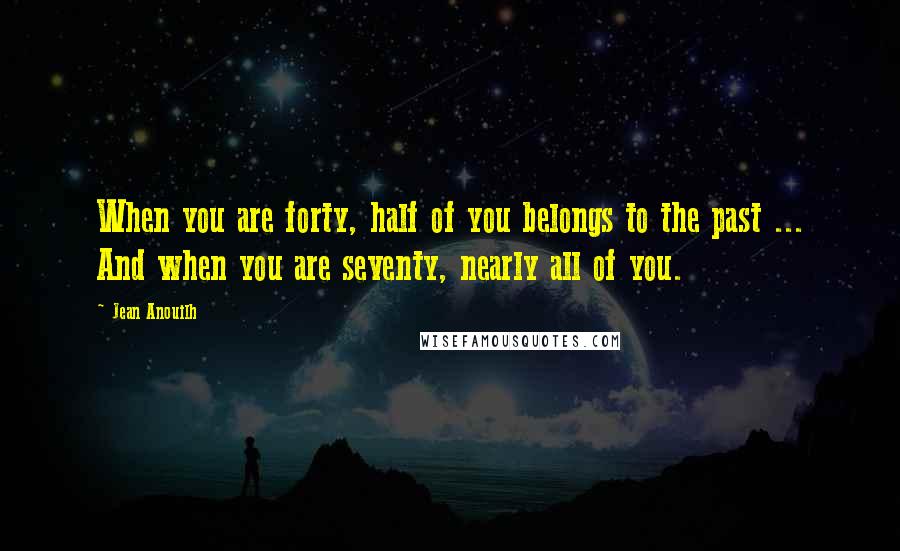 Jean Anouilh Quotes: When you are forty, half of you belongs to the past ... And when you are seventy, nearly all of you.