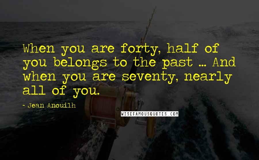 Jean Anouilh Quotes: When you are forty, half of you belongs to the past ... And when you are seventy, nearly all of you.