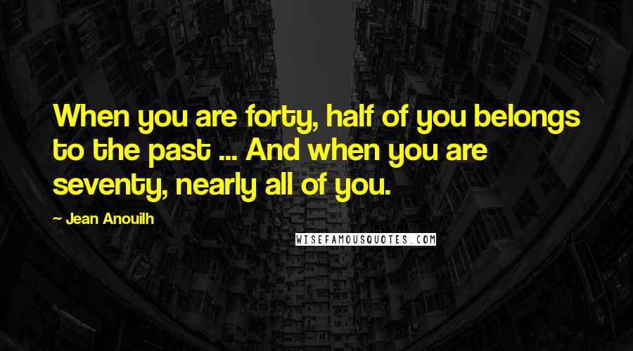 Jean Anouilh Quotes: When you are forty, half of you belongs to the past ... And when you are seventy, nearly all of you.