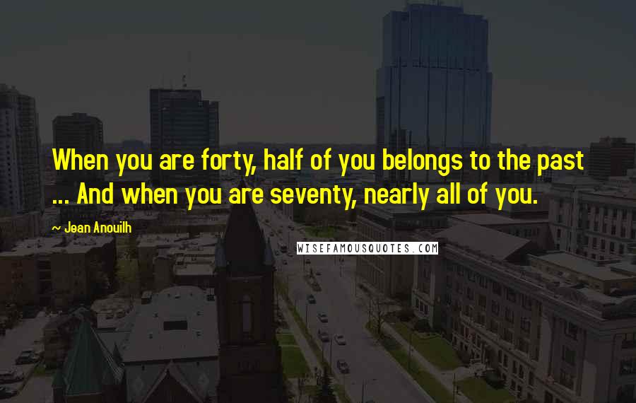 Jean Anouilh Quotes: When you are forty, half of you belongs to the past ... And when you are seventy, nearly all of you.