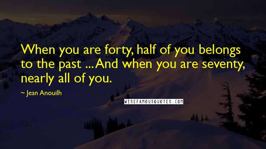 Jean Anouilh Quotes: When you are forty, half of you belongs to the past ... And when you are seventy, nearly all of you.