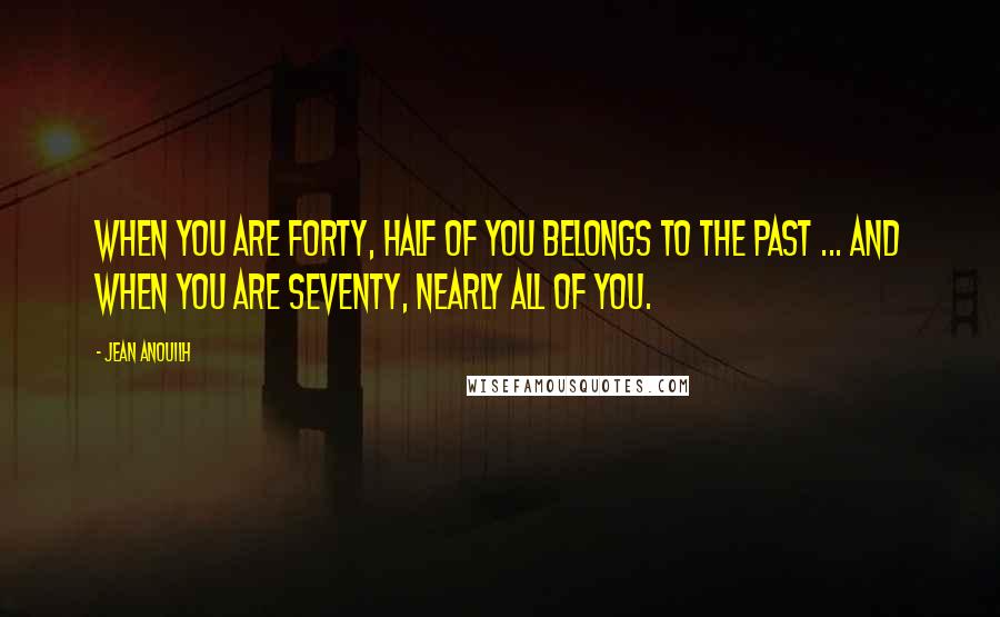 Jean Anouilh Quotes: When you are forty, half of you belongs to the past ... And when you are seventy, nearly all of you.