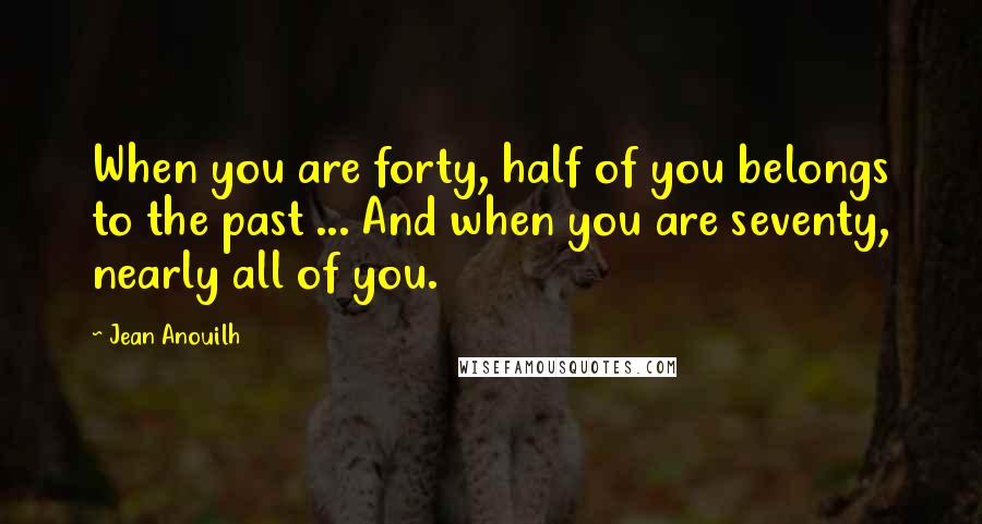 Jean Anouilh Quotes: When you are forty, half of you belongs to the past ... And when you are seventy, nearly all of you.