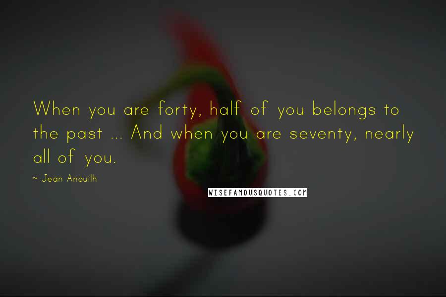 Jean Anouilh Quotes: When you are forty, half of you belongs to the past ... And when you are seventy, nearly all of you.